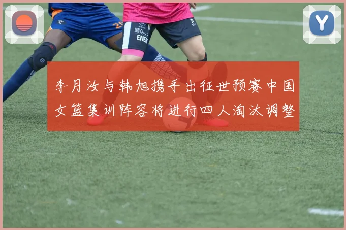 李月汝与韩旭携手出征世预赛中国女篮集训阵容将进行四人淘汰调整