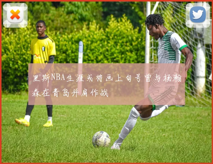 里斯NBA生涯或将画上句号曾与杨瀚森在青岛并肩作战