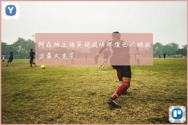 阿森纳主场英超战绩辉煌西汉姆成为最大克星