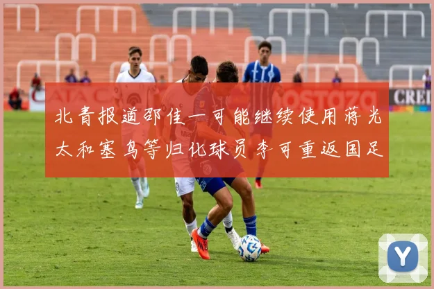 北青报道邵佳一可能继续使用蒋光太和塞鸟等归化球员李可重返国足需进一步沟通