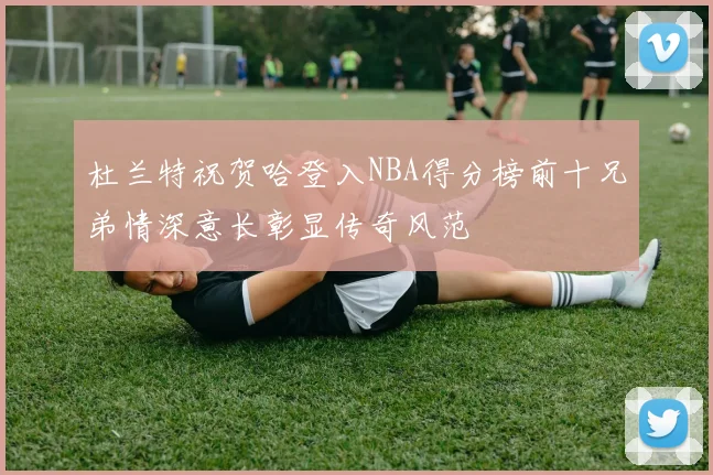 杜兰特祝贺哈登入NBA得分榜前十兄弟情深意长彰显传奇风范