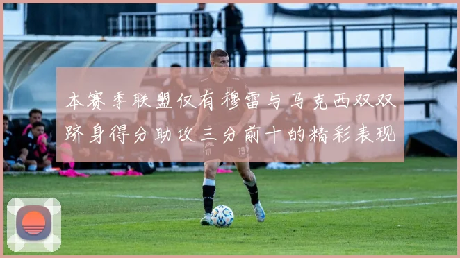 本赛季联盟仅有穆雷与马克西双双跻身得分助攻三分前十的精彩表现