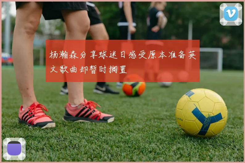 杨瀚森分享球迷日感受原本准备英文歌曲却暂时搁置