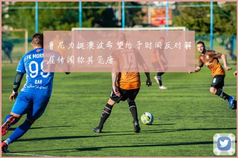 鲁尼力挺澳波希望给予时间反对解雇传闻称其荒唐