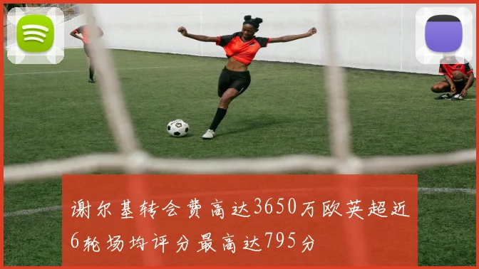 谢尔基转会费高达3650万欧英超近6轮场均评分最高达795分