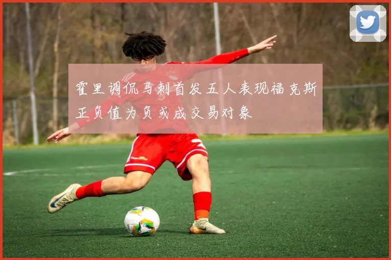 霍里调侃马刺首发五人表现福克斯正负值为负或成交易对象