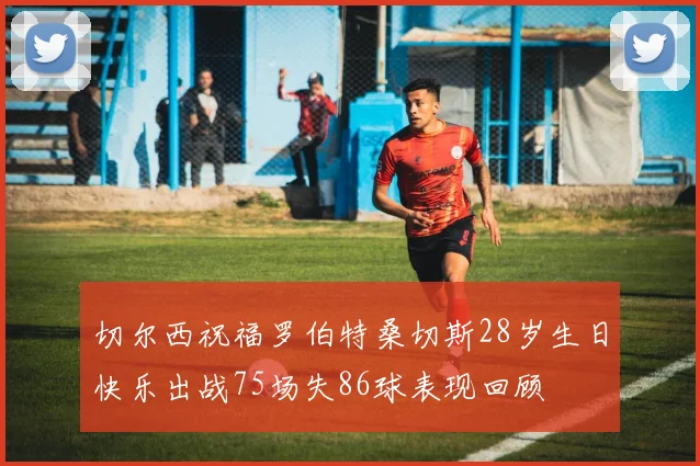 切尔西祝福罗伯特桑切斯28岁生日快乐出战75场失86球表现回顾