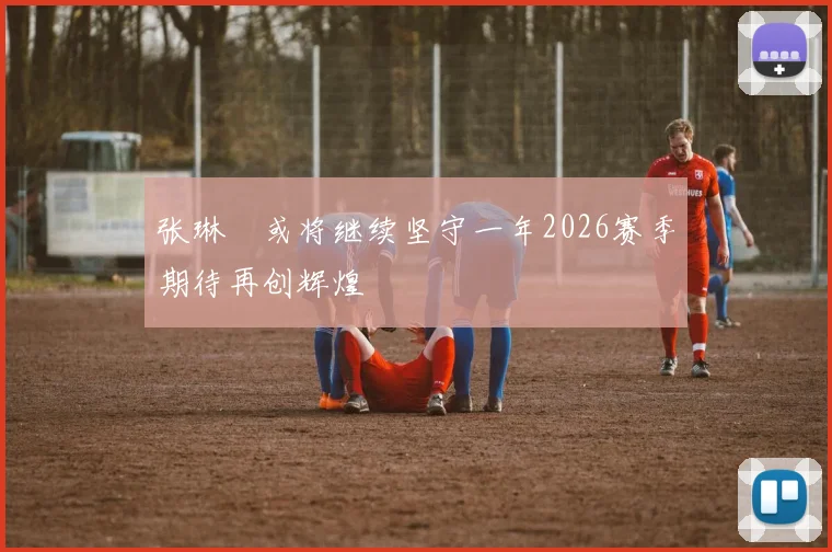 张琳芃或将继续坚守一年2026赛季期待再创辉煌