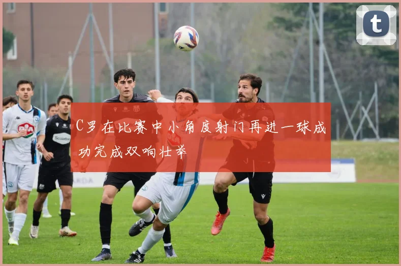 C罗在比赛中小角度射门再进一球成功完成双响壮举