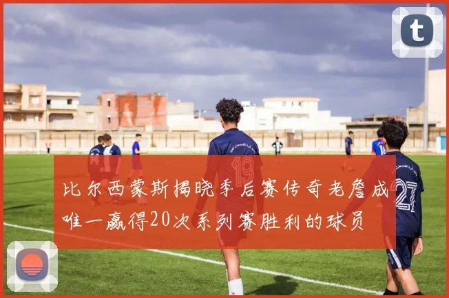 比尔西蒙斯揭晓季后赛传奇老詹成唯一赢得20次系列赛胜利的球员