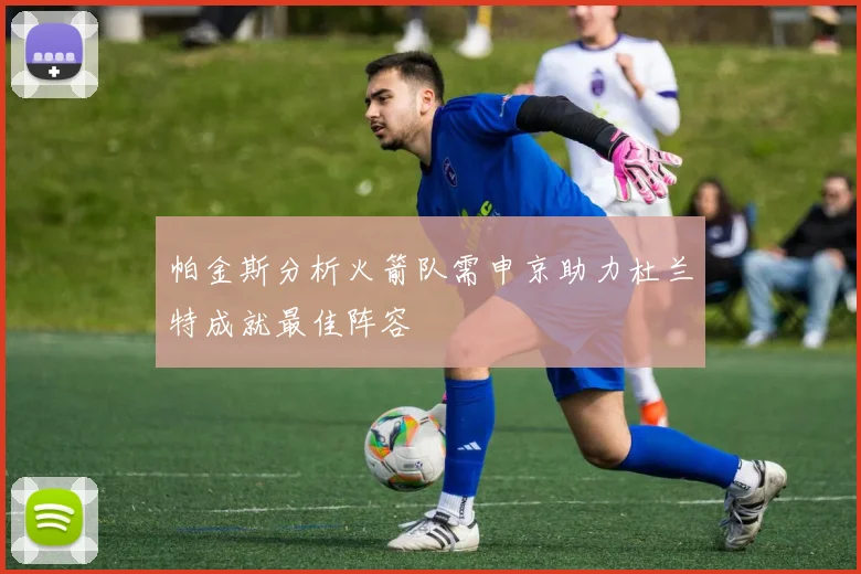 帕金斯分析火箭队需申京助力杜兰特成就最佳阵容