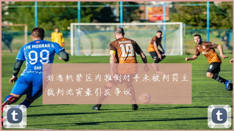 刘浩帆禁区内推倒对手未被判罚主裁判沈寅豪引发争议