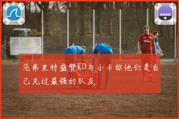 范弗里特盛赞KD与小卡称他们是自己见过最强的队友